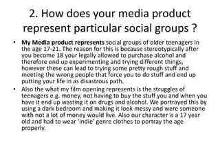 2. How does your media product
represent particular social groups ?
• My Media product represents social groups of older teenagers in
the age 17-21. The reason for this is because stereotypically after
you become 18 your legally allowed to purchase alcohol and
therefore end up experimenting and trying different things,
however these can lead to trying some pretty rough stuff and
meeting the wrong people that force you to do stuff and end up
putting your life in as disastrous path.
• Also the what my film opening represents is the struggles of
teenagers e.g. money, not having to buy the stuff you and when you
have it end up wasting it on drugs and alcohol. We portrayed this by
using a dark bedroom and making it look messy and were someone
with not a lot of money would live. Also our character is a 17 year
old and had to wear ‘indie’ genre clothes to portray the age
properly.
 