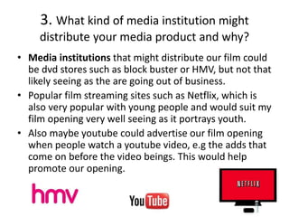 3. What kind of media institution might
distribute your media product and why?
• Media institutions that might distribute our film could
be dvd stores such as block buster or HMV, but not that
likely seeing as the are going out of business.
• Popular film streaming sites such as Netflix, which is
also very popular with young people and would suit my
film opening very well seeing as it portrays youth.
• Also maybe youtube could advertise our film opening
when people watch a youtube video, e.g the adds that
come on before the video beings. This would help
promote our opening.
 
