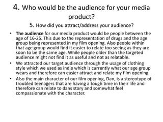 4. Who would be the audience for your media
product?
5. How did you attract/address your audience?
• The audience for our media product would be people between the
age of 16-25. This due to the representation of drugs and the age
group being represented in my film opening. Also people within
that age group would find it easier to relate too seeing as they are
soon to be the same age. While people older than the targeted
audience might not find it as useful and not as relatable.
• We attracted our target audience through the usage of clothing
style which we used as indie which is currently what our age group
wears and therefore can easier attract and relate my film opening.
• Also the main character of our film opening, Dan, is a stereotype of
troubled teenagers that are having a tough time in their life and
therefore can relate to dans story and somewhat feel
compassionate with the character.
 