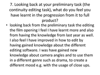 7. Looking back at your preliminary task (the
continuity editing task), what do you feel you
have learnt in the progression from it to full
product?
• looking back from the preliminary task the editing
the film opening I feel I have learnt more and also
from having the knowledge from last year as well.
I also feel I have improved in how to edit by
having gained knowledge about the different
editing software. I was have gained new
knowledge about camera angles and to use them
in a different genre such as drama, to create a
different mood e.g. with the usage of close ups.
 