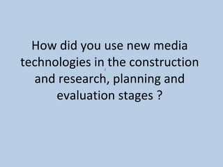 How did you use new media technologies in the construction and research, planning and evaluation stages ?   ,  