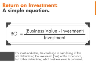 Return on Investment:
A simple equation.

(Business Value - Investment)
ROI =
Investment
For most marketers, the challenge in calculating ROI is
not determining the investment (cost) of the experience,
but rather determining what business value is delivered.

 