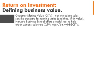 Return on Investment:
Deﬁning business value.
Customer Lifetime Value (CLTV) -- not immediate sales -sets the standard for terming value (and thus, lift in value).
Harvard Business School offers a useful tool to help
organizations calculate CLTV: http://bit.ly/HBSCLTV.

 