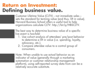 Return on Investment:
Deﬁning business value.
Customer Lifetime Value (CLTV) -- not immediate sales -sets the standard for terming value (and thus, lift in value).
Harvard Business School offers a useful tool to help
organizations calculate CLTV: http://bit.ly/HBSCLTV.
The best way to determine business value of a speciﬁc
live event is two-fold:
1. Use cohort analysis of attendees’ pre/post behavior
to determine a lift in value (i.e. spending, loyalty,
advocacy, etc.).
2. Compare attendee value to a control group of
consumers.
Note: When unable to use actual behavior as an
indicator of value (generally through a marketing
automation or customer relationship management
platform), using self-reported survey data from can be a
relatively accurate substitute.

 