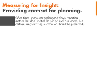 Measuring for Insight:
Providing context for planning.
Often times, marketers get bogged down reporting
metrics that don’t matter the senior level audiences. But
certain, insight-driving information should be preserved.

 