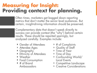 Measuring for Insight:
Providing context for planning.
Often times, marketers get bogged down reporting
metrics that don’t matter the senior level audiences. But
certain, insight-driving information should be preserved.
Complementary data that doesn’t speak directly to
success can provide context (the “why”) behind certain
results. These should be reported sparingly, but
analyzed carefully. Examples include:
‣
‣
‣
‣
‣
‣
‣

Gender of Attendees
Attendee Ages
Geography
Ethnicity of Attendees
Weather
Food Consumption
# of Brand
Ambassadors

‣
‣
‣
‣
‣

# of Complaints
Quality of Staff
Time of Year
Time of Day
Confounding World/
Local Events
‣ Competitive Landscape
‣ Creative Considerations

 