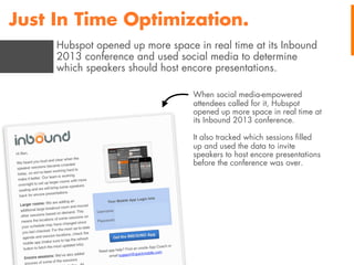 Just In Time Optimization.
Hubspot opened up more space in real time at its Inbound
2013 conference and used social media to determine
which speakers should host encore presentations.
When social media-empowered
attendees called for it, Hubspot
opened up more space in real time at
its Inbound 2013 conference.
It also tracked which sessions ﬁlled
up and used the data to invite
speakers to host encore presentations
before the conference was over.

 
