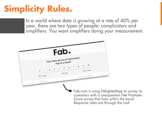 Simplicity Rules.
In a world where data is growing at a rate of 40% per
year, there are two types of people: complicators and
simpliﬁers. You want simpliﬁers doing your measurement.

Fab.com is using DelightedApp to survey its
customers with a one-question Net Promoter
Score survey that lives within the email.
Response rates are through the roof.

 