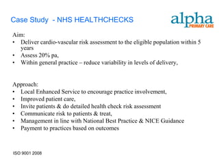 Case Study - NHS HEALTHCHECKS
Aim:
• Deliver cardio-vascular risk assessment to the eligible population within 5
  years
• Assess 20% pa,
• Within general practice – reduce variability in levels of delivery,


Approach:
• Local Enhanced Service to encourage practice involvement,
• Improved patient care,
• Invite patients & do detailed health check risk assessment
• Communicate risk to patients & treat,
• Management in line with National Best Practice & NICE Guidance
• Payment to practices based on outcomes



ISO 9001 2008
 