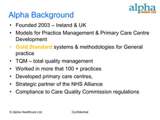 Alpha Background
• Founded 2003 – Ireland & UK
• Models for Practice Management & Primary Care Centre
  Development
• Gold Standard systems & methodologies for General
  practice
• TQM – total quality management
• Worked in more that 100 + practices
• Developed primary care centres,
• Strategic partner of the NHS Alliance
• Compliance to Care Quality Commission regulations


© Alpha Healthcare Ltd,   Confidential
 