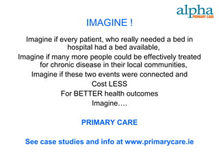 IMAGINE !
  Imagine if every patient, who really needed a bed in
                hospital had a bed available,
Imagine if many more people could be effectively treated
      for chronic disease in their local communities,
    Imagine if these two events were connected and
                       Cost LESS
             For BETTER health outcomes
                        Imagine….

                   PRIMARY CARE

  See case studies and info at www.primarycare.ie
 