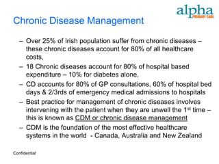 Chronic Disease Management
   – Over 25% of Irish population suffer from chronic diseases –
     these chronic diseases account for 80% of all healthcare
     costs,
   – 18 Chronic diseases account for 80% of hospital based
     expenditure – 10% for diabetes alone,
   – CD accounts for 80% of GP consultations, 60% of hospital bed
     days & 2/3rds of emergency medical admissions to hospitals
   – Best practice for management of chronic diseases involves
     intervening with the patient when they are unwell the 1st time –
     this is known as CDM or chronic disease management
   – CDM is the foundation of the most effective healthcare
     systems in the world - Canada, Australia and New Zealand

Confidential
 