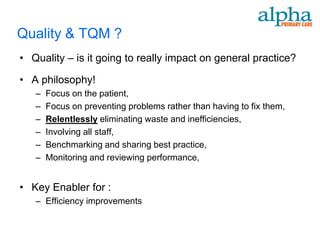 Quality & TQM ?
• Quality – is it going to really impact on general practice?

• A philosophy!
   –   Focus on the patient,
   –   Focus on preventing problems rather than having to fix them,
   –   Relentlessly eliminating waste and inefficiencies,
   –   Involving all staff,
   –   Benchmarking and sharing best practice,
   –   Monitoring and reviewing performance,


• Key Enabler for :
   – Efficiency improvements
 