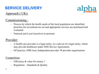SERVICE DELIVERY
Approach ( UK):

Commissioning :
    - Process by which the health needs of the local population are identified,
      priorities for investment are set and appropriate services are purchased and
      evaluated
    - National and Local incentives to promote

Provider:
    - A health care provider is a legal entity, or a sub-set of a legal entity, which
      may provide healthcare under NHS Service Agreements
    - GP practice, NHS trust, Independent provider  provider organisations


Competition:
    - Efficiency & value for money ?
    - Regulation – Standards & Quality
I
 