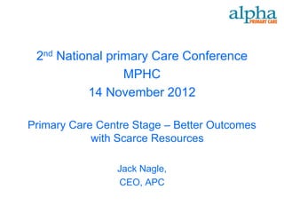 2nd National primary Care Conference
                 MPHC
          14 November 2012

Primary Care Centre Stage – Better Outcomes
            with Scarce Resources

                Jack Nagle,
                CEO, APC
 