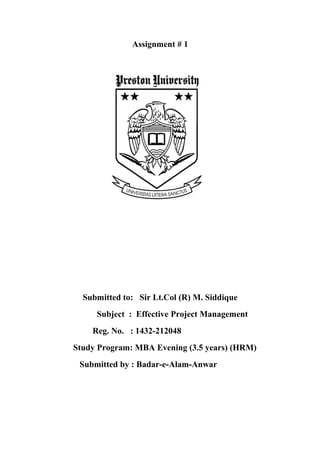 Assignment # 1




  Submitted to: Sir Lt.Col (R) M. Siddique
     Subject : Effective Project Management
    Reg. No. : 1432-212048
Study Program: MBA Evening (3.5 years) (HRM)
 Submitted by : Badar-e-Alam-Anwar
 