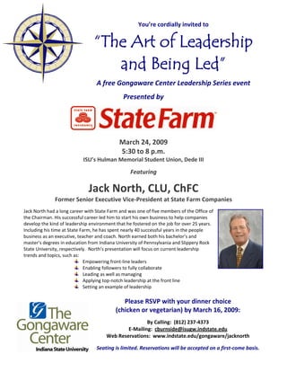 You’re cordially invited to 
                                                                       




                                  “The Art of Leadership
                              
                                     and Being Led”
                                  A free Gongaware Center Leadership Series event 
                                                         

                                               Presented by 
                                                         




                                                         
                                                                                              
                                             March 24, 2009 
                                             5:30 to 8 p.m. 
                            ISU’s Hulman Memorial Student Union, Dede III 
                                                         
                                                  Featuring 
                                                         


                                 Jack North, CLU, ChFC 
              Former Senior Executive Vice‐President at State Farm Companies 
                                                         
Jack North had a long career with State Farm and was one of five members of the Office of 
the Chairman. His successful career led him to start his own business to help companies 
develop the kind of leadership environment that he fostered on the job for over 25 years. 
Including his time at State Farm, he has spent nearly 40 successful years in the people 
business as an executive, teacher and coach. North earned both his bachelor’s and 
master’s degrees in education from Indiana University of Pennsylvania and Slippery Rock 
State University, respectively.  North’s presentation will focus on current leadership 
trends and topics, such as: 
                             Empowering front‐line leaders  
                             Enabling followers to fully collaborate  
                             Leading as well as managing 
                             Applying top‐notch leadership at the front line 
                             Setting an example of leadership 
                                                             
                                              Please RSVP with your dinner choice  
                                           (chicken or vegetarian) by March 16, 2009: 
                                                                           
                                                       By Calling:  (812) 237‐4373 
                                               E‐Mailing:  cburnside@isugw.indstate.edu 
                                       Web Reservations:  www.indstate.edu/gongaware/jacknorth 
                                                                           
                                  Seating is limited. Reservations will be accepted on a first‐come basis. 
 