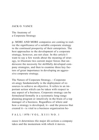 JACK O. VANCE
The Anatomy of
a Corporate Strategy
p- MORE AND MORE companies are coming to real-
ize the significance of a suitable corporate strategy
to the continued prosperity of their enterprises. The
best approaches to the development of a corporate
strategy, however, are not clear. In this article I
want to say a few words about the meaning of strat-
egy, to illustrate two current major forces that un-
derscore the necessity for skillfully developed com-
pany strategies, and then to examine three key fac-
tors of great importance in developing an aggres-
sive corporate strategy.
The Nature of Corporate Strategy.—Corporate
sti-ategy fundamentally is the deployment of re-
sources to achieve an objective. It refers to an im-
portant action which can be taken with respect to
any aspect of a business. Corporate strategy can be
formulated formally in a systematic long-range
planning program or intuitively in the brain of a top
manager of a business. Regardless of where and
how a strategy is developed, it—and the process that
created it—is vital to a business organization be-
F A L L / 1970 / V O L . X I I I / N O . 1
cause it determines tlie major dii-ections a company
takes and the momentum with which it moves.
 