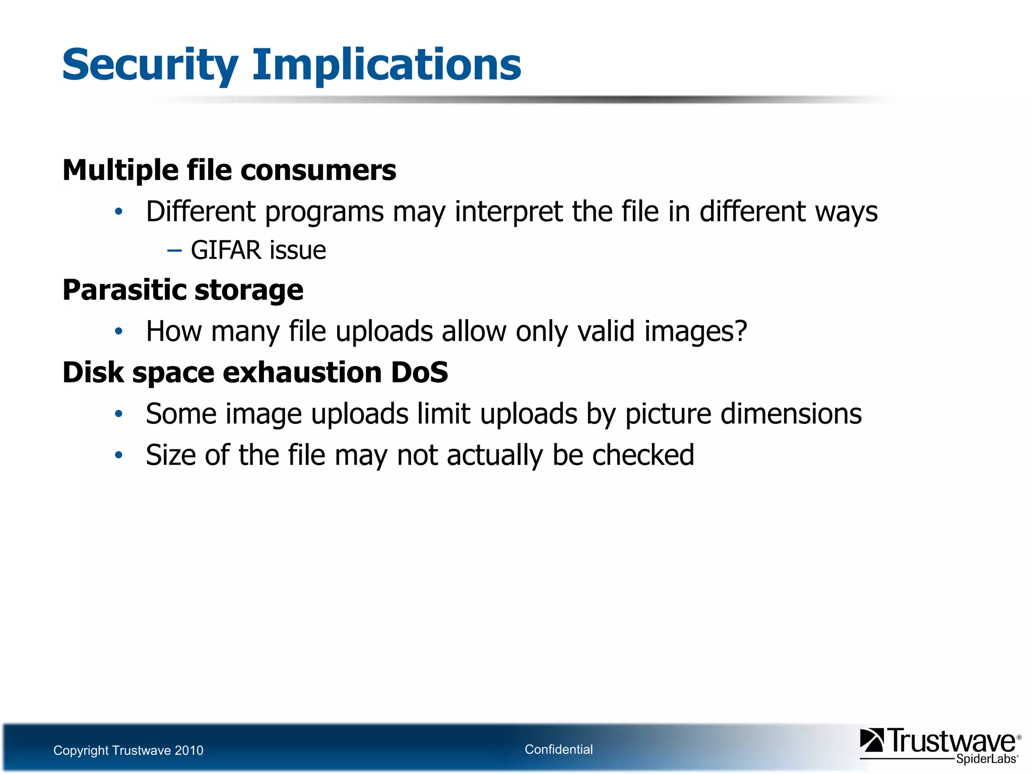 Security ImplicationsMultiple file consumersDifferent programs may interpret the file in different waysGIFAR issueParasitic storageHow many file uploads allow only valid images?Disk space exhaustion DoSSome image uploads limit uploads by picture dimensionsSize of the file may not actually be checked