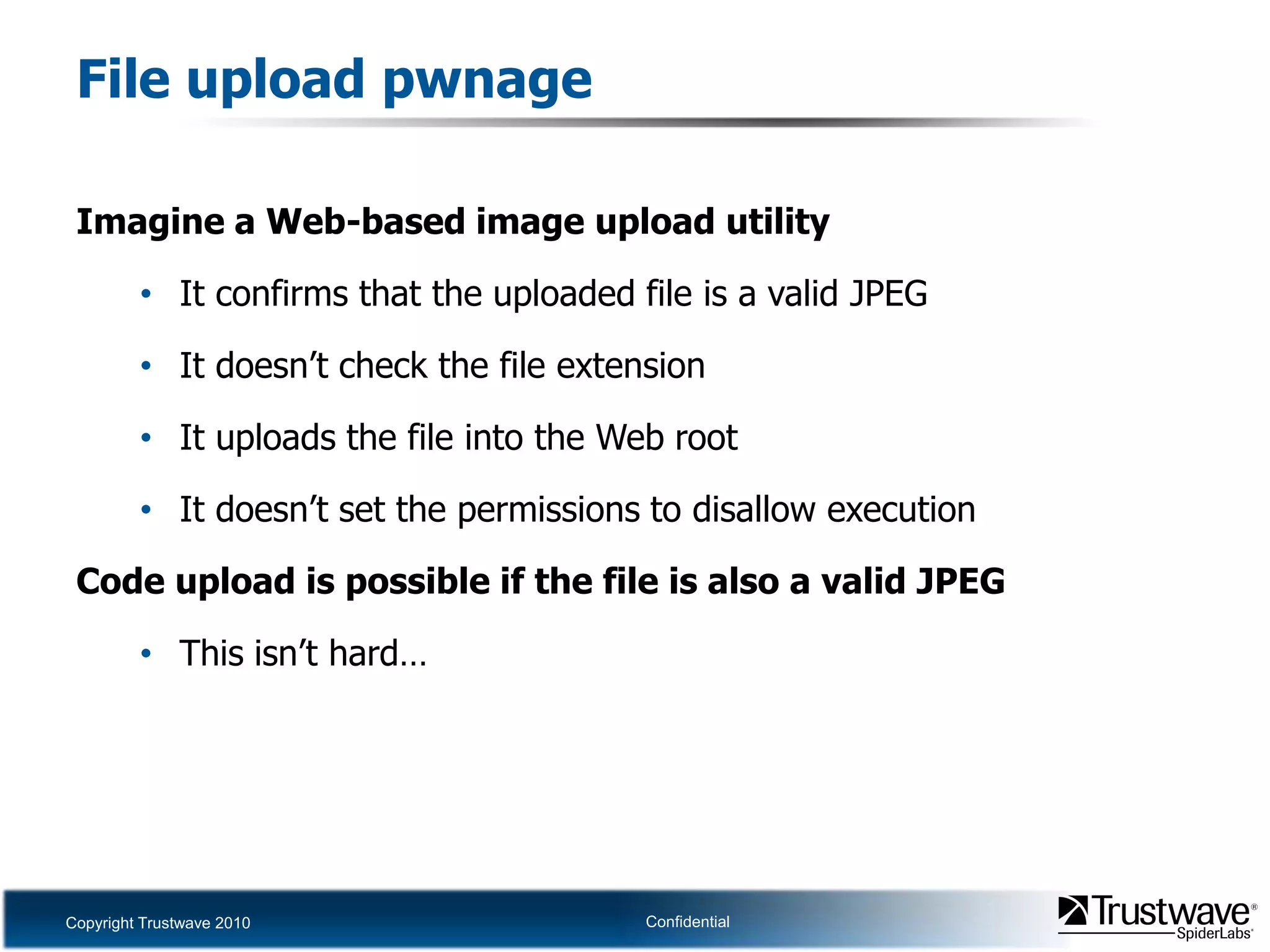 File upload pwnageImagine a Web-based image upload utilityIt confirms that the uploaded file is a valid JPEGIt doesn’t check the file extensionIt uploads the file into the Web rootIt doesn’t set the permissions to disallow executionCode upload is possible if the file is also a valid JPEGThis isn’t hard…