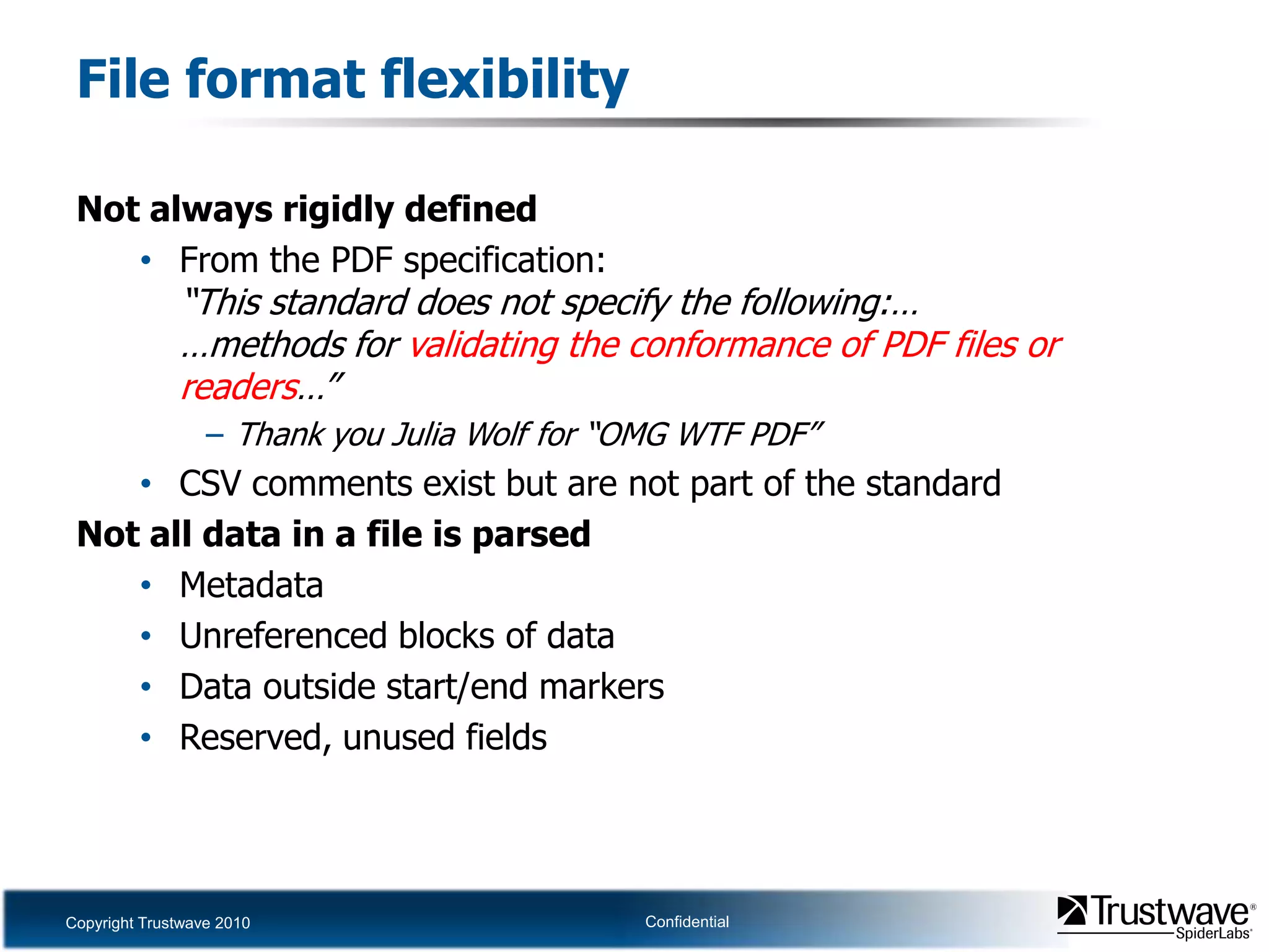 File format flexibilityNot always rigidly definedFrom the PDF specification:“This standard does not specify the following:……methods for validating the conformance of PDF files or readers…”Thank you Julia Wolf for “OMG WTF PDF”CSV comments exist but are not part of the standardNot all data in a file is parsedMetadataUnreferenced blocks of dataData outside start/end markersReserved, unused fields