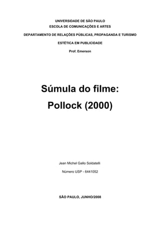 UNIVERSIDADE DE SÃO PAULO
            ESCOLA DE COMUNICAÇÕES E ARTES

DEPARTAMENTO DE RELAÇÕES PÚBLICAS, PROPAGANDA E TURISMO

                ESTÉTICA EM PUBLICIDADE

                       Prof. Emerson




        Súmula do filme:
           Pollock (2000)




                 Jean Michel Gallo Soldatelli

                   Número USP - 6441052




                 SÃO PAULO, JUNHO/2008
 