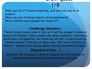 Brain Quest
1/8
 What was the 2nd Great Awakening, and who was one of its
leaders?
 What was one of Horace Mann’s accomplishments?
 Which reforms were people not ready for?
Challenge Question:
“Some History books make it look as if half the people in America
never even existed. History books talk about explorers, merchants,
politicians, and generals—but these are all men. In early America,
women couldn’t hold any of these jobs. They were invisible to
history.” –Howard Zinn Do you agree with this statement? Explain.
Objective (I Can…)
Interpret the influence of Andrew Jackson and the creation of
Jacksonian Democracy by completing the activities.
 