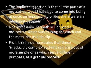 Arguments for Intelligent Design (and why they fail)In Darwin's Black Box  (The Free Press, 1996), biochemist Michael Behe claims that many biological systems are "irreducibly complex", in order to evolve, multiple individual systems would have to arise simultaneously and combine to create an “irreducibly complex” system. He claims that such systems exist in biology and for these to come about they had to have an Intelligent Designer.Behe gives the example of a mousetrap; (i) wooden base(ii) a metal hammer, (iii) a spring with extended ends to press against the platform and the hammer, (iv) a sensitive catch, (v) a metal bar that connects to the catch and holds the hammer back. The mousetrap is completely useless unless all of these components are in place?