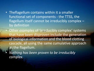 [5]Bacterial Flagellum; Irreducibly complex?Behe argued that the Flagellum, a propulsion system for certain bacteria, is an something too complicated to arise alone…The type III secretory system (TTSS) is basically the hypodermic needle certain pathogens use to inject you.  It is essentially a stripped downversion of the flagellum, missingcertain proteins.[6]