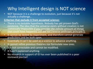 Karl Popper’s SwansPopper created the concept of falsifiability. Under the concept of falsifiability, a theory cannot be considered a scientific theory if it does not contain within it the conditions under which it can be proven false.  An example of a theory that is falsifiable is a theory that all swans are white. Observing a few white swans proves nothing, but if one could observe a swan that is not white, you would be able to prove the theory false, so it is falsifiable. Since the existence of God is improvable, ID is not falsifiable. Therefore using Popper’s definition ID is not a valid theory, and not a science.