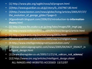 Horizon’s poll of the beliefs of 2000 British found[12]22% chose creationism17% opted for intelligent design48% selected evolutionary theoryMore extremely, creationism is taught quite openly in biology classes as an alternative to Darwin in the trio of Vardy Foundation schools in the north of England, which are controversially funded by a local evangelical Christian businessman. CONCLUSION: If people wish to teach Intelligent Design, it should be taught, but NOT as a science.