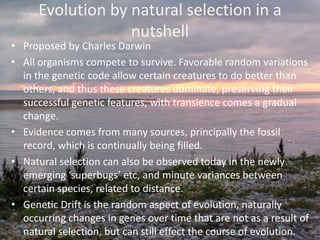 Evolution by natural selection in a nutshellProposed by Charles Darwin All organisms compete to survive. Favorable random variations in the genetic code allow certain creatures to do better than others, and thus these creatures dominate, preserving their successful genetic features, with transience comes a gradual change.Evidence comes from many sources, principally the fossil record, which is continually being filled. Natural selection can also be observed today in the newly emerging ‘superbugs’ etc, and minute variances between certain species, related to distance.Genetic Drift is the random aspect of evolution, naturally occurring changes in genes over time that are not as a result of natural selection, but can still effect the course of evolution.