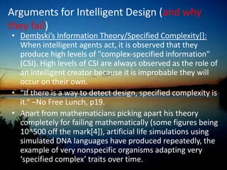 A scientific parasite, seeking out academic blind spots as a way of bolstering its own strength; The God of The Gaps; basically using God as a filler for supposed inconsistencies in human understanding“What’s being pushed is to have Darwinism critiqued, to teach there’s a controversy. Intelligent design itself does not have any content.”[2] - George Gilder: writer, co-founder of the Discovery Institute “Genes must not be anywhere near as important as we have been led to believe. If there were that great a commonality between chimps and humans, it ought to be relatively easy to breed chimps and come up with a human being, or by genetic engineering to change a chimp into a human. We ought to see humans occasionally being born to chimps or perhaps chimps born into human families.”[3] –Phillip Johnson: professor of law, co founder of the Discovery Institute  WHATNot necessarily Christian, as it’s only religious tenet is a belief in a designer. However most of it’s proponents happen to be Christians. 