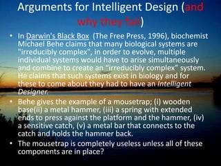 Arguments for Intelligent Design (and why they fail)Dembski’s Information Theory/Specified Complexity[]: When intelligent agents act, it is observed that they produce high levels of "complex-specified information" (CSI). High levels of CSI are always observed as the role of an intelligent creator because it is improbable they will occur on their own.“If there is a way to detect design, specified complexity is it.“ –No Free Lunch, p19.Apart from mathematicians picking apart his theory completely for failing mathematically (some figures being 10^500 off the mark[4]), artificial life simulations using simulated DNA languages have produced repeatedly, the example of very nonspecific organisms adapting very ‘specified complex’ traits over time.