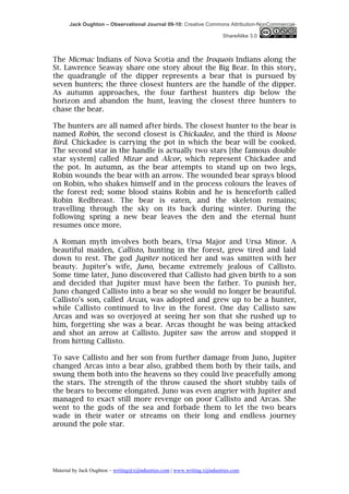 Jack Oughton – Observational Journal 09-10: Creative Commons Attribution-NonCommercial-

                                                                            ShareAlike 3.0



The Micmac Indians of Nova Scotia and the Iroquois Indians along the
St. Lawrence Seaway share one story about the Big Bear. In this story,
the quadrangle of the dipper represents a bear that is pursued by
seven hunters; the three closest hunters are the handle of the dipper.
As autumn approaches, the four farthest hunters dip below the
horizon and abandon the hunt, leaving the closest three hunters to
chase the bear.

The hunters are all named after birds. The closest hunter to the bear is
named Robin, the second closest is Chickadee, and the third is Moose
Bird. Chickadee is carrying the pot in which the bear will be cooked.
The second star in the handle is actually two stars [the famous double
star system] called Mizar and Alcor, which represent Chickadee and
the pot. In autumn, as the bear attempts to stand up on two legs,
Robin wounds the bear with an arrow. The wounded bear sprays blood
on Robin, who shakes himself and in the process colours the leaves of
the forest red; some blood stains Robin and he is henceforth called
Robin Redbreast. The bear is eaten, and the skeleton remains;
travelling through the sky on its back during winter. During the
following spring a new bear leaves the den and the eternal hunt
resumes once more.

A Roman myth involves both bears, Ursa Major and Ursa Minor. A
beautiful maiden, Callisto, hunting in the forest, grew tired and laid
down to rest. The god Jupiter noticed her and was smitten with her
beauty. Jupiter's wife, Juno, became extremely jealous of Callisto.
Some time later, Juno discovered that Callisto had given birth to a son
and decided that Jupiter must have been the father. To punish her,
Juno changed Callisto into a bear so she would no longer be beautiful.
Callisto's son, called Arcas, was adopted and grew up to be a hunter,
while Callisto continued to live in the forest. One day Callisto saw
Arcas and was so overjoyed at seeing her son that she rushed up to
him, forgetting she was a bear. Arcas thought he was being attacked
and shot an arrow at Callisto. Jupiter saw the arrow and stopped it
from hitting Callisto.

To save Callisto and her son from further damage from Juno, Jupiter
changed Arcas into a bear also, grabbed them both by their tails, and
swung them both into the heavens so they could live peacefully among
the stars. The strength of the throw caused the short stubby tails of
the bears to become elongated. Juno was even angrier with Jupiter and
managed to exact still more revenge on poor Callisto and Arcas. She
went to the gods of the sea and forbade them to let the two bears
wade in their water or streams on their long and endless journey
around the pole star.




Material by Jack Oughton – writing@xijindustries.com | www.writing.xijindustries.com
 