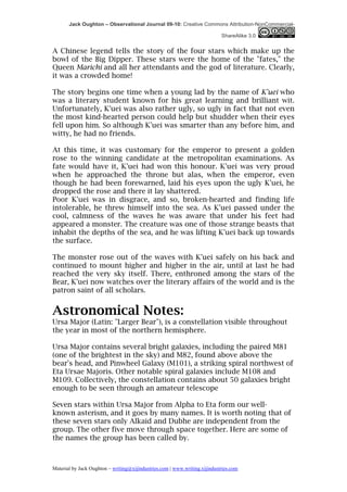 Jack Oughton – Observational Journal 09-10: Creative Commons Attribution-NonCommercial-

                                                                            ShareAlike 3.0


A Chinese legend tells the story of the four stars which make up the
bowl of the Big Dipper. These stars were the home of the "fates," the
Queen Marichi and all her attendants and the god of literature. Clearly,
it was a crowded home!

The story begins one time when a young lad by the name of K'uei who
was a literary student known for his great learning and brilliant wit.
Unfortunately, K'uei was also rather ugly, so ugly in fact that not even
the most kind-hearted person could help but shudder when their eyes
fell upon him. So although K'uei was smarter than any before him, and
witty, he had no friends.

At this time, it was customary for the emperor to present a golden
rose to the winning candidate at the metropolitan examinations. As
fate would have it, K'uei had won this honour. K'uei was very proud
when he approached the throne but alas, when the emperor, even
though he had been forewarned, laid his eyes upon the ugly K'uei, he
dropped the rose and there it lay shattered.
Poor K'uei was in disgrace, and so, broken-hearted and finding life
intolerable, he threw himself into the sea. As K'uei passed under the
cool, calmness of the waves he was aware that under his feet had
appeared a monster. The creature was one of those strange beasts that
inhabit the depths of the sea, and he was lifting K'uei back up towards
the surface.

The monster rose out of the waves with K'uei safely on his back and
continued to mount higher and higher in the air, until at last he had
reached the very sky itself. There, enthroned among the stars of the
Bear, K'uei now watches over the literary affairs of the world and is the
patron saint of all scholars.


Astronomical Notes:
Ursa Major (Latin: "Larger Bear"), is a constellation visible throughout
the year in most of the northern hemisphere.

Ursa Major contains several bright galaxies, including the paired M81
(one of the brightest in the sky) and M82, found above above the
bear's head, and Pinwheel Galaxy (M101), a striking spiral northwest of
Eta Ursae Majoris. Other notable spiral galaxies include M108 and
M109. Collectively, the constellation contains about 50 galaxies bright
enough to be seen through an amateur telescope

Seven stars within Ursa Major from Alpha to Eta form our well-
known asterism, and it goes by many names. It is worth noting that of
these seven stars only Alkaid and Dubhe are independent from the
group. The other five move through space together. Here are some of
the names the group has been called by.



Material by Jack Oughton – writing@xijindustries.com | www.writing.xijindustries.com
 