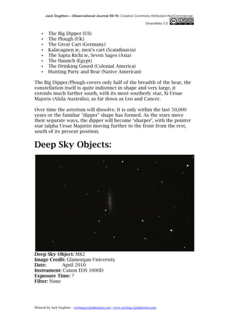 Jack Oughton – Observational Journal 09-10: Creative Commons Attribution-NonCommercial-

                                                                            ShareAlike 3.0


    •    The Big Dipper (US)
    •    The Plough (UK)
    •    The Great Cart (Germany)
    •    Kalavagnen ie, men's cart (Scandinavia)
    •    The Sapta Richi ie, Seven Sages (Asia)
    •    The Haunch (Egypt)
    •    The Drinking Gourd (Colonial America)
    •    Hunting Party and Bear (Native American)

The Big Dipper/Plough covers only half of the breadth of the bear, the
constellation itself is quite indistinct in shape and very large, it
extends much farther south, with its most southerly star, Xi Ursae
Majoris (Alula Australis), as far down as Leo and Cancer.

Over time the asterism will dissolve. It is only within the last 50,000
years or the familiar "dipper" shape has formed. As the stars move
their separate ways, the dipper will become ‘sharper’, with the pointer
star (alpha Ursae Majoris) moving further to the front from the rest,
south of its present position.


Deep Sky Objects:




Deep Sky Object: M82
Image Credit: Glamorgan University
Date:        April 2010
Instrument: Canon EOS 1000D
Exposure Time: ?
Filter: None




Material by Jack Oughton – writing@xijindustries.com | www.writing.xijindustries.com
 