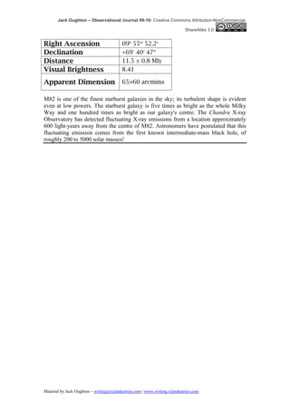 Jack Oughton – Observational Journal 09-10: Creative Commons Attribution-NonCommercial-

                                                                            ShareAlike 3.0


Right Ascension                           09h 55m 52.2s
Declination                               +69° 40′ 47″
Distance                                  11.5 ± 0.8 Mly
Visual Brightness                         8.41

Apparent Dimension                        65×60 arcmins

M82 is one of the finest starburst galaxies in the sky; its turbulent shape is evident
even at low powers. The starburst galaxy is five times as bright as the whole Milky
Way and one hundred times as bright as our galaxy's centre. The Chandra X-ray
Observatory has detected fluctuating X-ray emissions from a location approximately
600 light-years away from the centre of M82. Astronomers have postulated that this
fluctuating emission comes from the first known intermediate-mass black hole, of
roughly 200 to 5000 solar masses!




Material by Jack Oughton – writing@xijindustries.com | www.writing.xijindustries.com
 