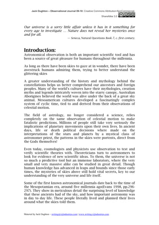 Jack Oughton – Observational Journal 09-10: Creative Commons Attribution-NonCommercial-

                                                                            ShareAlike 3.0



Our universe is a sorry little affair unless it has in it something for
every age to investigate … Nature does not reveal her mysteries once
and for all.
                                          — Seneca, Natural Questions Book 7, c. first century.



Introduction:
Astronomical observation is both an important scientific tool and has
been a source of great pleasure for humans throughout the millennia.

As long as there have been skies to gaze at in wonder, there have been
awestruck humans admiring them, trying to better understand the
glittering skies

A greater understanding of the history and mythology behind the
constellations helps us better comprehend our ancestors and foreign
peoples. Many of the world’s cultures have their mythologies, creation
myths and legends intricately woven into the starry canopy. Australian
Aborigines believed the world was alive under the back of a great sky
animal. Mesoamerican cultures developed a fascinatingly complex
system of cyclic time, tied to and derived from their observations of
celestial motion.

The field of astrology, no longer considered a science, relies
completely on the same observation of celestial motion to make
fatalistic predictions. Millions of people still take very seriously the
implications of planetary movements upon their own lives. In ancient
days, life or death political decisions where made on the
interpretations of the stars and planets by a mystical class of
astronomer priest, the patterns in the skies were portents, direct from
the Gods themselves!

Even today, cosmologists and physicists use observation to test and
verify scientific theories with. Theoreticians turn to astronomers to
look for evidence of new scientific ideas. To them, the universe is not
so much a predictive tool but an immense laboratory, where the very
small and very massive alike can be studied in great detail. Though
human knowledge has advanced in leaps and bounds since those early
times, the mysteries of skies above still hold vital secrets, key to our
understanding of the very universe and life itself.

Some of the first known astronomical journals date back to the time of
the Mesopotamian era, around five millennia ago(Evans 1998, pp.296-
297). They show in meticulous detail the surprising level of knowledge
that these ancients had of the sky, and how important astronomy was
in day to day life. These people literally lived and planned their lives
around what the skies told them.


Material by Jack Oughton – writing@xijindustries.com | www.writing.xijindustries.com
 