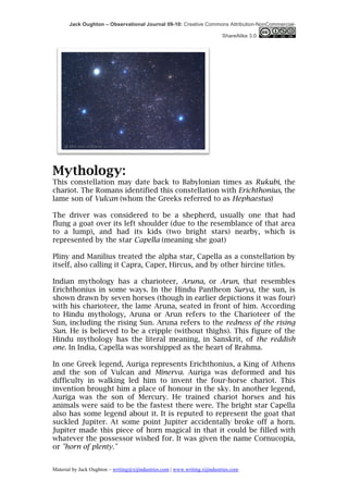 Jack Oughton – Observational Journal 09-10: Creative Commons Attribution-NonCommercial-

                                                                            ShareAlike 3.0




Mythology:
This constellation may date back to Babylonian times as Rukubi, the
chariot. The Romans identified this constellation with Erichthonius, the
lame son of Vulcan (whom the Greeks referred to as Hephaestus)

The driver was considered to be a shepherd, usually one that had
flung a goat over its left shoulder (due to the resemblance of that area
to a lump), and had its kids (two bright stars) nearby, which is
represented by the star Capella (meaning she goat)

Pliny and Manilius treated the alpha star, Capella as a constellation by
itself, also calling it Capra, Caper, Hircus, and by other hircine titles.

Indian mythology has a charioteer, Aruna, or Arun, that resembles
Erichthonius in some ways. In the Hindu Pantheon Surya, the sun, is
shown drawn by seven horses (though in earlier depictions it was four)
with his charioteer, the lame Aruna, seated in front of him. According
to Hindu mythology, Aruna or Arun refers to the Charioteer of the
Sun, including the rising Sun. Aruna refers to the redness of the rising
Sun. He is believed to be a cripple (without thighs). This figure of the
Hindu mythology has the literal meaning, in Sanskrit, of the reddish
one. In India, Capella was worshipped as the heart of Brahma.

In one Greek legend, Auriga represents Erichthonius, a King of Athens
and the son of Vulcan and Minerva. Auriga was deformed and his
difficulty in walking led him to invent the four-horse chariot. This
invention brought him a place of honour in the sky. In another legend,
Auriga was the son of Mercury. He trained chariot horses and his
animals were said to be the fastest there were. The bright star Capella
also has some legend about it. It is reputed to represent the goat that
suckled Jupiter. At some point Jupiter accidentally broke off a horn.
Jupiter made this piece of horn magical in that it could be filled with
whatever the possessor wished for. It was given the name Cornucopia,
or "horn of plenty."


Material by Jack Oughton – writing@xijindustries.com | www.writing.xijindustries.com
 