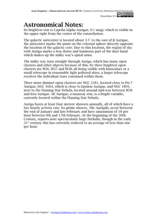 Jack Oughton – Observational Journal 09-10: Creative Commons Attribution-NonCommercial-

                                                                            ShareAlike 3.0



Astronomical Notes:
Its brightest star is Capella (alpha Aurigae, 0.1 mag), which is visible in
the upper right from the center of the constellation.

The galactic anticenter is located about 3.5° to the east of β Aurigae,
the anticenter marks the point on the celestial sphere direcrly opposite
the location of the galactic core. Due to this location, the region of sky
with Auriga marks a less dense and luminous part of the dust band
which makes up the milky way’s spiral arms.
The milky way runs straight through Auriga, which has many open
clusters and other objects because of this. Its three brightest open
clusters are M36, M37 and M38; all being visible with binoculars or a
small telescope in reasonably light polluted skies, a larger telescope
resolves the individual stars contained within them.
Three more dimmer open clusters are NGC 2281, located close to Psi 7
Aurigae, NGC 1664, which is close to Epsilon Aurigae, and NGC 1893,
next to the Flaming Star Nebula, located around mid-way between M38
and Iota Aurigae. AE Aurigae, a runaway star, is a bright variable,
currently located within the Flaming Star Nebula.

Auriga hosts at least four meteor showers annually, all of which have a
low hourly activity rate. Its prime shower, The Aurigids, occur between
the end of January and late February and have amaximum of 18 per
hour between 9th and 17th February. At the beginning of the 20th
Century, reports note spectacularly large fireballs, though in the early
21st century this has currently reduced to an average of less than one
per hour.




Material by Jack Oughton – writing@xijindustries.com | www.writing.xijindustries.com
 