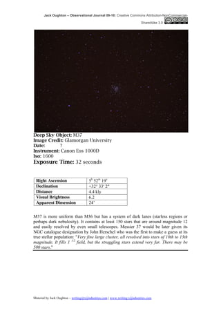 Jack Oughton – Observational Journal 09-10: Creative Commons Attribution-NonCommercial-

                                                                            ShareAlike 3.0




Deep Sky Object: M37
Image Credit: Glamorgan University
Date:      ?
Instrument: Canon Eos 1000D
Iso: 1600
Exposure Time: 32 seconds


 Right Ascension                       5h 52m 19s
 Declination                           +32° 33′ 2″
 Distance                              4.4 kly
 Visual Brightness                     6.2
 Apparent Dimension                    24’


M37 is more uniform than M36 but has a system of dark lanes (starless regions or
perhaps dark nebulosity). It contains at least 150 stars that are around magnitude 12
and easily resolved by even small telescopes. Messier 37 would be later given its
NGC catalogue designation by John Herschel who was the first to make a guess at its
true stellar population: "Very fine large cluster, all resolved into stars of 10th to 13th
magnitude. It fills 1 1/2 field, but the straggling stars extend very far. There may be
500 stars."




Material by Jack Oughton – writing@xijindustries.com | www.writing.xijindustries.com
 