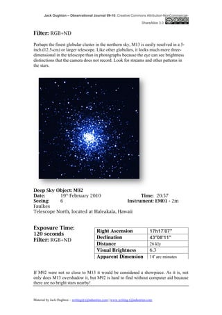 Jack Oughton – Observational Journal 09-10: Creative Commons Attribution-NonCommercial-

                                                                            ShareAlike 3.0


Filter: RGB+ND

Perhaps the finest globular cluster in the northern sky, M13 is easily resolved in a 5-
inch (12.5-cm) or larger telescope. Like other globulars, it looks much more three-
dimensional in the telescope than in photographs because the eye can see brightness
distinctions that the camera does not record. Look for streams and other patterns in
the stars.




Deep Sky Object: M92
Date:      19th February 2010                   Time: 20:57
Seeing:    6                              Instrument: EM01 - 2m
Faulkes
Telescope North, located at Haleakala, Hawaii


Exposure Time:
                                            Right Ascension                       17h17'07"
120 seconds
                                            Declination                           43°08'11"
Filter: RGB+ND
                                            Distance                              26 kly
                                            Visual Brightness                     6.3
                                            Apparent Dimension                    14' arc minutes


If M92 were not so close to M13 it would be considered a showpiece. As it is, not
only does M13 overshadow it, but M92 is hard to find without computer aid because
there are no bright stars nearby!


Material by Jack Oughton – writing@xijindustries.com | www.writing.xijindustries.com
 