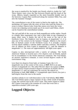 Jack Oughton – Observational Journal 09-10: Creative Commons Attribution-NonCommercial-

                                                                            ShareAlike 3.0


the swan is marked by the bright star Deneb, which is Arabic for "tail".
Three fainter stars cross the line between Deneb and the head of the
swan, Albireo, largely regarded as the most beautiful double star in
the heavens. Cygnus flies southward along the summer Milky Way, and
into the Summer Triangle.

The constellation is one of the easier to find in the night sky. The
mythology of Cygnus tells the story of Zeus who took the form of a
swan to seduce Queen Leda. From this union were born the twins
Castor (an eclipsing system made up of six stars!) and Pollux, which
can be found in the constellation Gemini.

The tail and bill of the swan are both magnificent stellar sights. Deneb
is a bright, blue supergiant star, and a mere baby in age compared to
many other stars, it marks the tail of the swan or the top of the
Northern Cross. The brightest star in Cygnus, at magnitude 1.3, it is
also one of the corners in the Summer Triangle. Albireio is the swan’s
bill, or bottom corner of the Northern Cross. It is actually a binary
system which exhibits a vibrant amber and blue contrast. The brighter
star of Albireo (or Beta Cygni) is magnitude 3.1, and the dimmer is
magnitude 5.1. The stars are approximately 380 light-years apart.

Cygnus is also interspersed with a variety of nebulae. The North
American Nebula is located just a few degrees east of Deneb, named
for its resemblance to the North American continent. The Veil Nebula,
an ancient supernova remnant, is seen several degrees south of the
easternmost wing.

Less than two degrees from Sadr, or Gamma Cygni, the 2.23-
magnitude star at the centre of the cross, is M29. M29 is an open
cluster at magnitude 6.6. The other Messier object in Cygnus is M39,
an open cluster found around 9 degrees northeast of Deneb. M39 is
magnitude 4.5: and can sometimes be seen by the naked eye.
Returning to Sadr, NGC 6910, a 7.4-magnitude open cluster, lies just a
half-degree from the star to the north.

Another nebula to see with binoculars is the Veil Nebula, NGC 6992.
The Veil Nebula spans a large expanse of sky a little south of Epsilon
Cygni, the eastern star in the cross's arm. This entire region is called
the Cygnus Loop and is the remains of a star that went into a
supernova around 5,000 years ago.


Logged Objects:




Material by Jack Oughton – writing@xijindustries.com | www.writing.xijindustries.com
 
