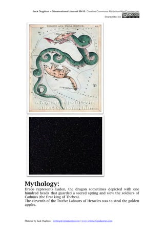 Jack Oughton – Observational Journal 09-10: Creative Commons Attribution-NonCommercial-

                                                                            ShareAlike 3.0




Mythology:
Draco represents Ladon, the dragon sometimes depicted with one
hundred heads that guarded a sacred spring and slew the soldiers of
Cadmus (the first king of Thebes).
The eleventh of the Twelve Labours of Heracles was to steal the golden
apples.



Material by Jack Oughton – writing@xijindustries.com | www.writing.xijindustries.com
 