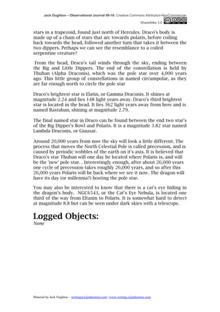 Jack Oughton – Observational Journal 09-10: Creative Commons Attribution-NonCommercial-

                                                                            ShareAlike 3.0


stars in a trapezoid, found just north of Hercules. Draco's body is
made up of a chain of stars that arc towards polaris, before coiling
back towards the head, followed another turn that takes it between the
two dippers. Perhaps we can see the resemblance to a coiled
serpentine creature?

 From the head, Draco’s tail winds through the sky, ending between
the Big and Little Dippers. The end of the constellation is held by
Thuban (Alpha Draconis), which was the pole star over 4,000 years
ago. This little group of constellations in named circumpolar, as they
are far enough north to circle the pole star

Draco's brightest star is Elatin, or Gamma Draconis. It shines at
magnitude 2.24 and lies 148 light years away. Draco's third brightest
star is located in the head. It lies 362 light years away from here and is
named Rastaban, shining at magnitude 2.79.

The final named star in Draco can be found between the end two star's
of the Big Dipper's Bowl and Polaris. It is a magntiude 3.82 star named
Lambda Draconis, or Giausar.

Around 20,000 years from now the sky will look a little different. The
process that moves the North Celestial Pole is called precession, and is
caused by periodic wobbles of the earth on it's axis. It is believed that
Draco's star Thuban will one day be located where Polaris is, and will
be the 'new' pole star. . Interestingly enough, after about 26,000 years
one cycle of precession takes roughly 26,000 years, and so after this
26,000 years Polaris will be back where we see it now. The dragon will
have its day (or millennia?) hosting the pole star.

You may also be interested to know that there is a cat's eye hiding in
the dragon’s body. NGC6543, or the Cat's Eye Nebula, is located one
third of the way from Eltanin to Polaris. It is somewhat hard to detect
at magnitude 8.8 but can be seen under dark skies with a telescope.


Logged Objects:
None




Material by Jack Oughton – writing@xijindustries.com | www.writing.xijindustries.com
 