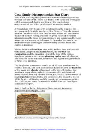 Jack Oughton – Observational Journal 09-10: Creative Commons Attribution-NonCommercial-

                                                                            ShareAlike 3.0


Case Study: Mesopotamian Star Diary
Most of the surviving Mesopotamian astronomical texts were written
between 650 and 50 BC. These clay tablets with cuneiform writing are
called astronomical diaries, and they are the unmistakable
observations of specialists: professional astronomer-scribes.

A typical diary entry begins with a statement on the length of the
previous month. It might have been 29 or 30 days. Then, the present
month's first observation - the time between sunset and moonset on
the day of the first waxing crescent - is given, followed by similar
information on the times between moonsets and sunrises and between
moonrises and sunsets, at full moon. At the end of the month, the
interval between the rising of the last waning crescent moon and
sunrise is recorded.

When a lunar or solar eclipse took place, its date, time, and duration
were noted along with the planets visible, the star that was
culminating, and the prevailing wind at the time of the eclipse.
Significant points in the various planetary cycles were all tabulated,
and the dates of the solstices, equinoxes, and significant appearances
of Sirius were provided.

The Babylonian astronomers used a set of 30 stars as references for
celestial position, and their astronomical diaries detailed the locations
of the moon and planets with respect to the stars. Reports of bad
weather or unusual atmospheric phenomena - like rainbows and
haloes - found their way into the diaries, too. Finally, various events of
local importance (fires, thefts, and conquests), the amount of rise or
fall in the river at Babylon, and the quantity of various commodities
that could be purchased for one silver shekel filled out the diligent
astronomer's report.

Source: Andrew Sachs - Babylonian Observational Astronomy,
http://www.jstor.org/pss/74273




A Babylonian almanac, mentioning future positions of the planets




Material by Jack Oughton – writing@xijindustries.com | www.writing.xijindustries.com
 
