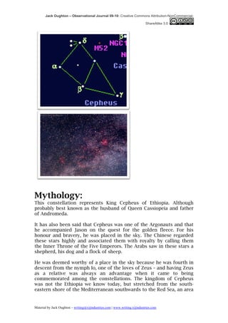 Jack Oughton – Observational Journal 09-10: Creative Commons Attribution-NonCommercial-

                                                                            ShareAlike 3.0




Mythology:
This constellation represents King Cepheus of Ethiopia. Although
probably best known as the husband of Queen Cassiopeia and father
of Andromeda.

It has also been said that Cepheus was one of the Argonauts and that
he accompanied Jason on the quest for the golden fleece. For his
honour and bravery, he was placed in the sky. The Chinese regarded
these stars highly and associated them with royalty by calling them
the Inner Throne of the Five Emperors. The Arabs saw in these stars a
shepherd, his dog and a flock of sheep.

He was deemed worthy of a place in the sky because he was fourth in
descent from the nymph Io, one of the loves of Zeus – and having Zeus
as a relative was always an advantage when it came to being
commemorated among the constellations. The kingdom of Cepheus
was not the Ethiopia we know today, but stretched from the south-
eastern shore of the Mediterranean southwards to the Red Sea, an area


Material by Jack Oughton – writing@xijindustries.com | www.writing.xijindustries.com
 