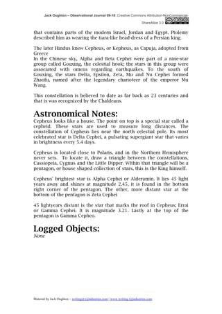 Jack Oughton – Observational Journal 09-10: Creative Commons Attribution-NonCommercial-

                                                                            ShareAlike 3.0


that contains parts of the modern Israel, Jordan and Egypt. Ptolemy
described him as wearing the tiara-like head-dress of a Persian king.

The later Hindus knew Cepheus, or Kepheus, as Capuja, adopted from
Greece
In the Chinese sky, Alpha and Beta Cephei were part of a nine-star
group called Gouxing, the celestial hook; the stars in this group were
associated with omens regarding earthquakes. To the south of
Gouxing, the stars Delta, Epsilon, Zeta, Mu and Nu Cephei formed
Zhaofu, named after the legendary charioteer of the emperor Mu
Wang.

This constellation is believed to date as far back as 23 centuries and
that is was recognized by the Chaldeans.


Astronomical Notes:
Cepheus looks like a house. The point on top is a special star called a
cepheid. These stars are used to measure long distances. The
constellation of Cepheus lies near the north celestial pole. Its most
celebrated star is Delta Cephei, a pulsating supergiant star that varies
in brightness every 5.4 days.

Cepheus is located close to Polaris, and in the Northern Hemisphere
never sets. To locate it, draw a triangle between the constellations,
Cassiopeia, Cygnus and the Little Dipper. WIthin that triangle will be a
pentagon, or house shaped collection of stars, this is the King himself.

Cepheus' brightest star is Alpha Cephei or Alderamin. It lies 45 light
years away and shines at magnitude 2.45, it is found in the bottom
right corner of the pentagon. The other, more distant star at the
bottom of the pentagon is Zeta Cephei

45 lightyears distant is the star that marks the roof in Cepheus; Errai
or Gamma Cephei. It is magnitude 3.21. Lastly at the top of the
pentagon is Gamma Cepheo.


Logged Objects:
None




Material by Jack Oughton – writing@xijindustries.com | www.writing.xijindustries.com
 