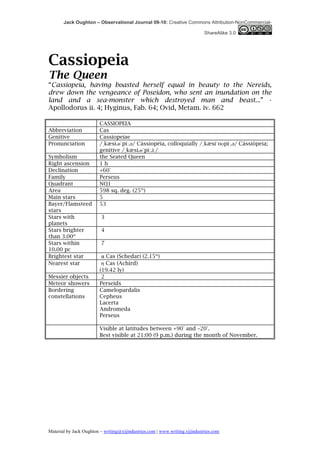 Jack Oughton – Observational Journal 09-10: Creative Commons Attribution-NonCommercial-

                                                                            ShareAlike 3.0




Cassiopeia
The Queen
“Cassiopeia, having boasted herself equal in beauty to the Nereids,
drew down the vengeance of Poseidon, who sent an inundation on the
land and a sea-monster which destroyed man and beast...” -
Apollodorus ii. 4; Hyginus, Fab. 64; Ovid, Metam. iv. 662

                         CASSIOPEIA
Abbreviation             Cas
Genitive                 Cassiopeiae
Pronunciation            /ˌkæsi.ɵˈpiː.əә/ Cássiopéia, colloquially /ˌkæsiˈoʊpiː.əә/ Cássiópeia;
                         genitive /ˌkæsi.ɵˈpiː.iː/
Symbolism                the Seated Queen
Right ascension          1h
Declination              +60°
Family                   Perseus
Quadrant                 NQ1
Area                     598 sq. deg. (25th)
Main stars               5
Bayer/Flamsteed          53
stars
Stars with               3
planets
Stars brighter           4
than 3.00m
Stars within             7
10.00 pc
Brightest star            α Cas (Schedar) (2.15m)
Nearest star              η Cas (Achird)
                         (19.42 ly)
Messier objects           2
Meteor showers           Perseids
Bordering                Camelopardalis
constellations           Cepheus
                         Lacerta
                         Andromeda
                         Perseus

                         Visible at latitudes between +90° and −20°.
                         Best visible at 21:00 (9 p.m.) during the month of November.




Material by Jack Oughton – writing@xijindustries.com | www.writing.xijindustries.com
 
